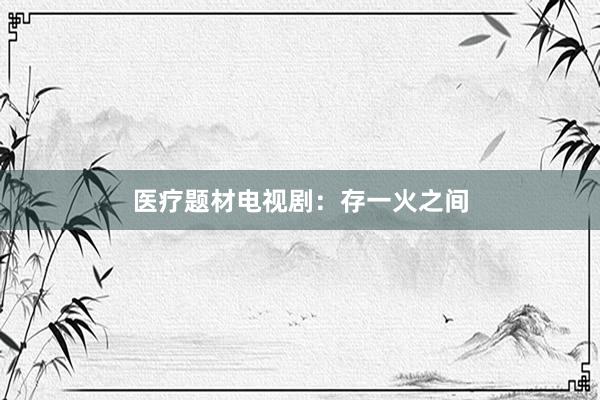 医疗题材电视剧：存一火之间